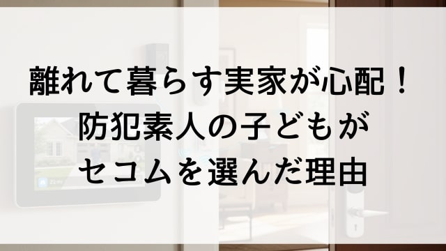 離れて暮らす実家が心配！防犯素人の子どもがセコムを選んだ理由