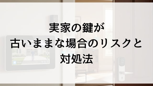 実家の鍵が古いままな場合のリスクと対処法