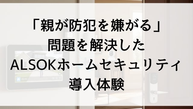 「親が防犯を嫌がる」問題を解決したALSOKホームセキュリティ導入体験