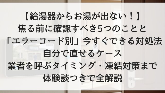 【給湯器からお湯が出ない！】焦る前に確認すべき5つのことと「エラーコード別」今すぐできる対処法！自分で直せるケース・業者を呼ぶタイミング・凍結対策まで体験談つきで全解説【2026年版】