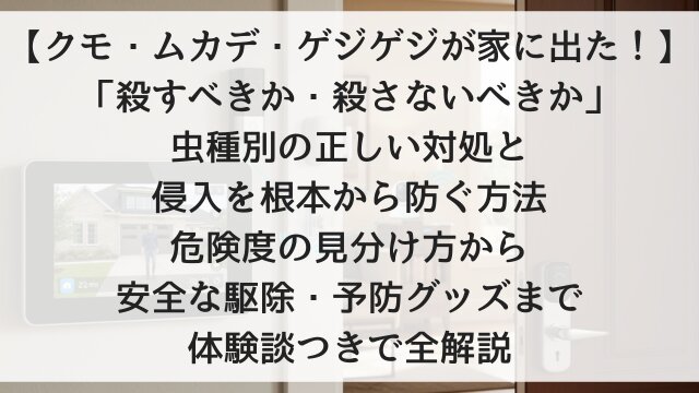 【クモ・ムカデ・ゲジゲジが家に出た！】「殺すべきか・殺さないべきか」虫種別の正しい対処と侵入を根本から防ぐ方法！危険度の見分け方から安全な駆除・予防グッズまで体験談つきで全解説【2026年版】