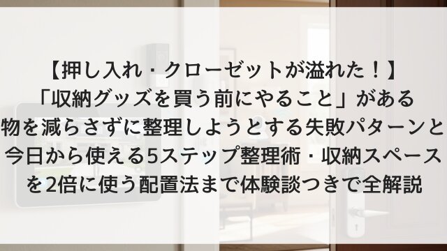 【押し入れ・クローゼットが溢れた！】「収納グッズを買う前にやること」がある！物を減らさずに整理しようとする失敗パターンと今日から使える5ステップ整理術・収納スペースを2倍に使う配置法まで体験談つきで全解説【2026年版】