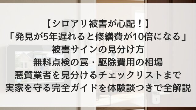 【シロアリ被害が心配！】「発見が5年遅れると修繕費が10倍になる」被害サインの見分け方・無料点検の罠・駆除費用の相場・悪質業者を見分けるチェックリストまで実家を守る完全ガイドを体験談つきで全解説【2026年版】