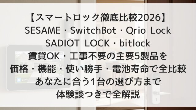 【スマートロック徹底比較2026】SESAME・SwitchBot・Qrio Lock・SADIOT LOCK・bitlock！賃貸OK・工事不要の主要5製品を価格・機能・使い勝手・電池寿命で全比較！あなたに合う1台の選び方まで体験談つきで全解説