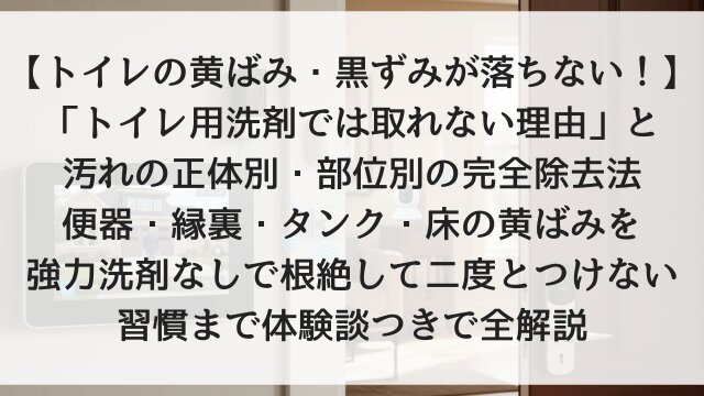 【トイレの黄ばみ・黒ずみが落ちない！】「トイレ用洗剤では取れない理由」と汚れの正体別・部位別の完全除去法！便器・縁裏・タンク・床の黄ばみを強力洗剤なしで根絶して二度とつけない習慣まで体験談つきで全解説【2026年版】